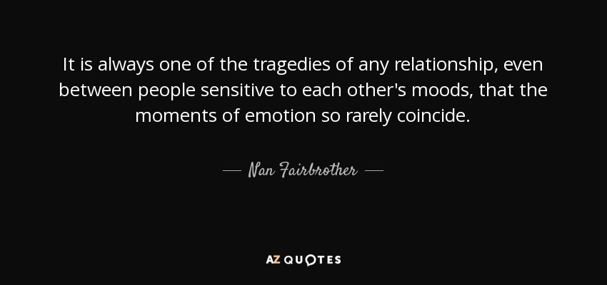 It is always one of the tragedies of any relationship, even between people sensitive to each other's moods, that the moments of emotion so rarely coincide. - Nan Fairbrother