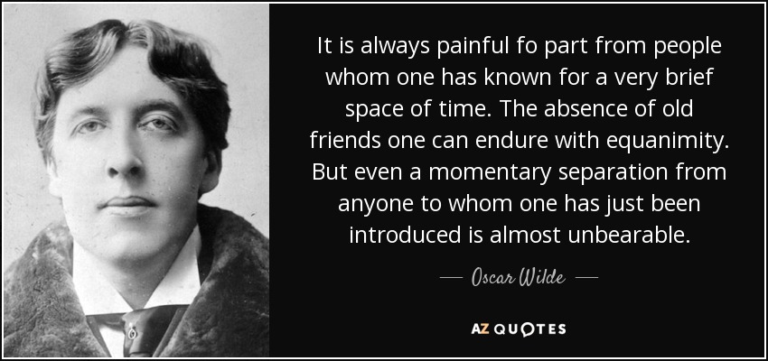 It is always painful fo part from people whom one has known for a very brief space of time. The absence of old friends one can endure with equanimity. But even a momentary separation from anyone to whom one has just been introduced is almost unbearable. - Oscar Wilde