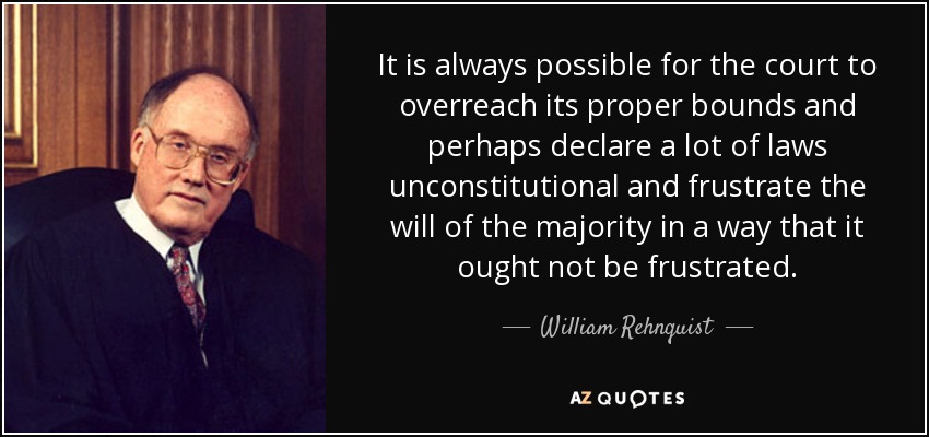 It is always possible for the court to overreach its proper bounds and perhaps declare a lot of laws unconstitutional and frustrate the will of the majority in a way that it ought not be frustrated. - William Rehnquist