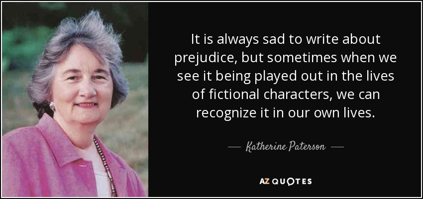 It is always sad to write about prejudice, but sometimes when we see it being played out in the lives of fictional characters, we can recognize it in our own lives. - Katherine Paterson