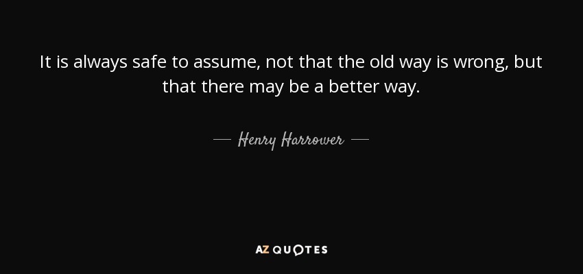 It is always safe to assume, not that the old way is wrong, but that there may be a better way. - Henry Harrower