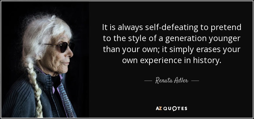 It is always self-defeating to pretend to the style of a generation younger than your own; it simply erases your own experience in history. - Renata Adler