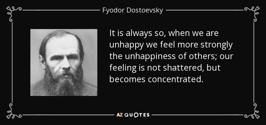 It is always so, when we are unhappy we feel more strongly the unhappiness of others; our feeling is not shattered, but becomes concentrated. - Fyodor Dostoevsky