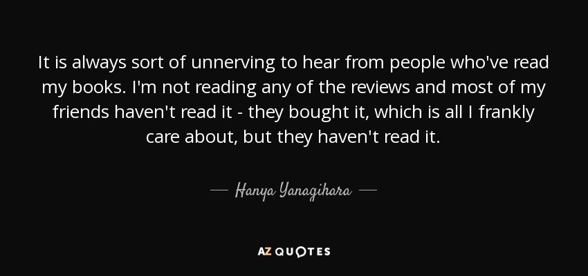 It is always sort of unnerving to hear from people who've read my books. I'm not reading any of the reviews and most of my friends haven't read it - they bought it, which is all I frankly care about, but they haven't read it. - Hanya Yanagihara