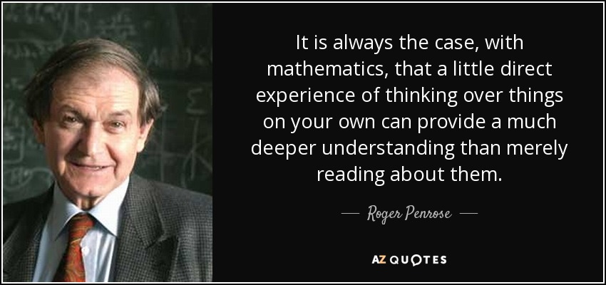It is always the case, with mathematics, that a little direct experience of thinking over things on your own can provide a much deeper understanding than merely reading about them. - Roger Penrose
