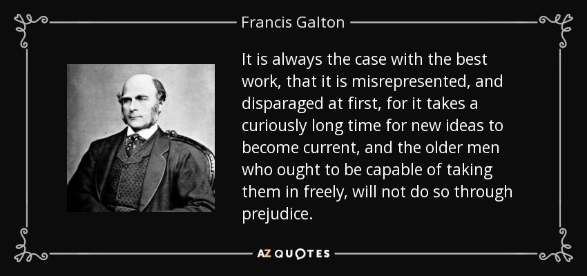 It is always the case with the best work, that it is misrepresented, and disparaged at first, for it takes a curiously long time for new ideas to become current, and the older men who ought to be capable of taking them in freely, will not do so through prejudice. - Francis Galton