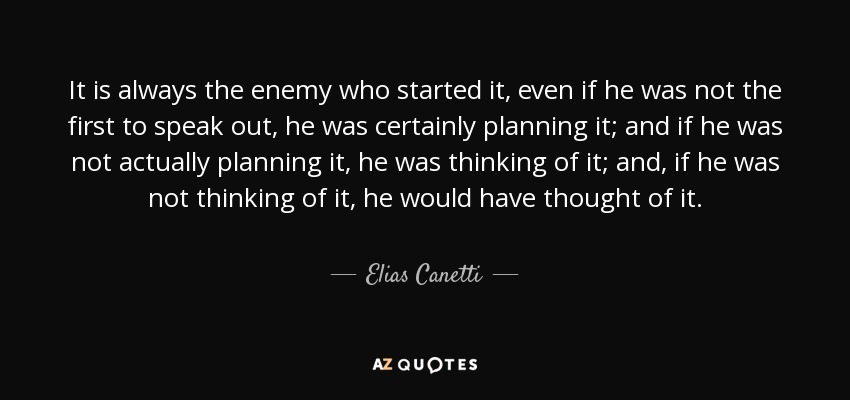 It is always the enemy who started it, even if he was not the first to speak out, he was certainly planning it; and if he was not actually planning it, he was thinking of it; and, if he was not thinking of it, he would have thought of it. - Elias Canetti