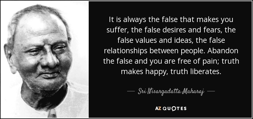 It is always the false that makes you suffer, the false desires and fears, the false values and ideas, the false relationships between people. Abandon the false and you are free of pain; truth makes happy, truth liberates. - Sri Nisargadatta Maharaj