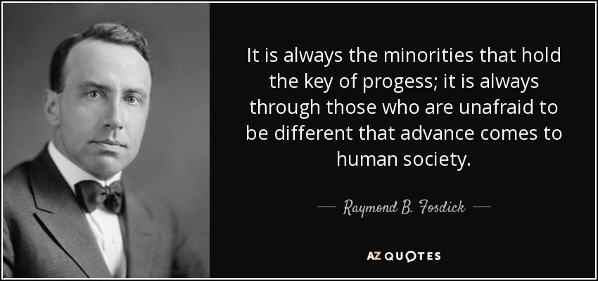 It is always the minorities that hold the key of progess; it is always through those who are unafraid to be different that advance comes to human society. - Raymond B. Fosdick