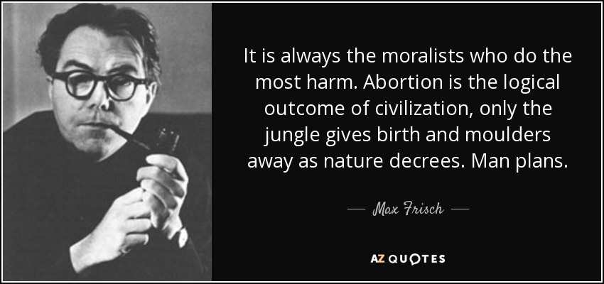 It is always the moralists who do the most harm. Abortion is the logical outcome of civilization, only the jungle gives birth and moulders away as nature decrees. Man plans. - Max Frisch