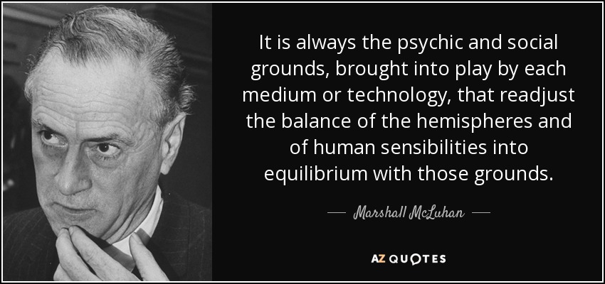 It is always the psychic and social grounds, brought into play by each medium or technology, that readjust the balance of the hemispheres and of human sensibilities into equilibrium with those grounds. - Marshall McLuhan