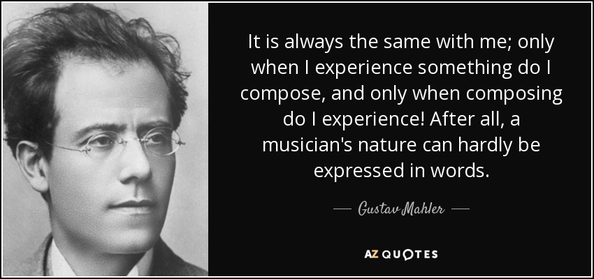 It is always the same with me; only when I experience something do I compose, and only when composing do I experience! After all, a musician's nature can hardly be expressed in words. - Gustav Mahler