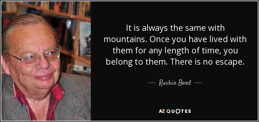 It is always the same with mountains. Once you have lived with them for any length of time, you belong to them. There is no escape. - Ruskin Bond