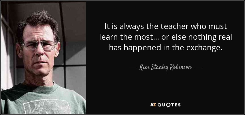 It is always the teacher who must learn the most... or else nothing real has happened in the exchange. - Kim Stanley Robinson
