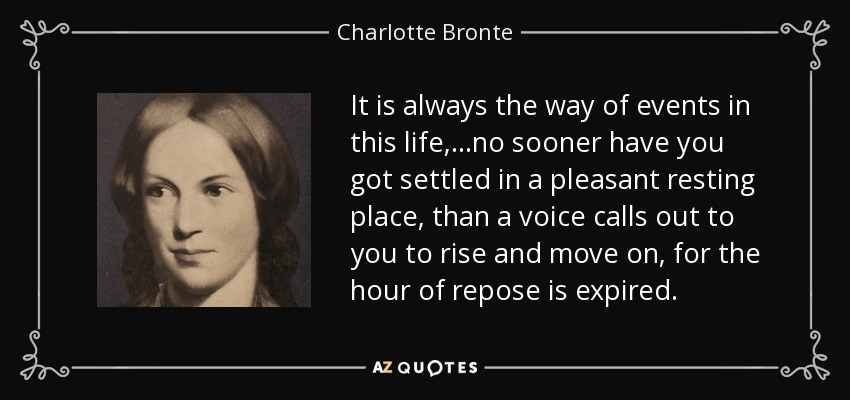 It is always the way of events in this life,...no sooner have you got settled in a pleasant resting place, than a voice calls out to you to rise and move on, for the hour of repose is expired. - Charlotte Bronte