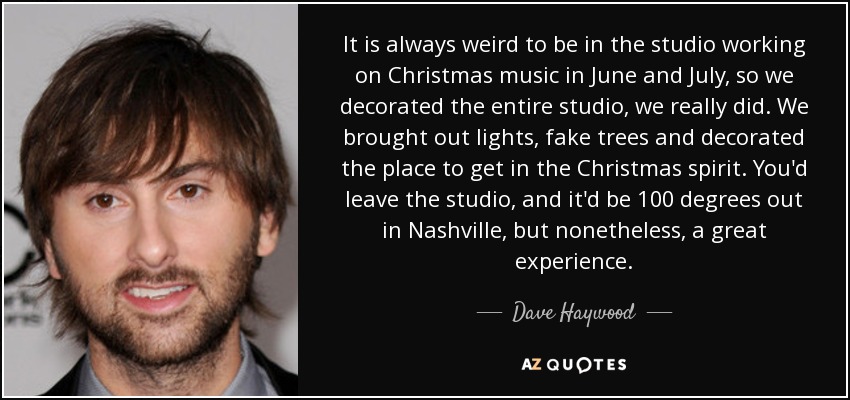 It is always weird to be in the studio working on Christmas music in June and July, so we decorated the entire studio, we really did. We brought out lights, fake trees and decorated the place to get in the Christmas spirit. You'd leave the studio, and it'd be 100 degrees out in Nashville, but nonetheless, a great experience. - Dave Haywood