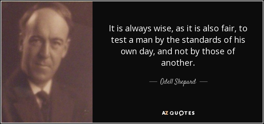 It is always wise, as it is also fair, to test a man by the standards of his own day, and not by those of another. - Odell Shepard
