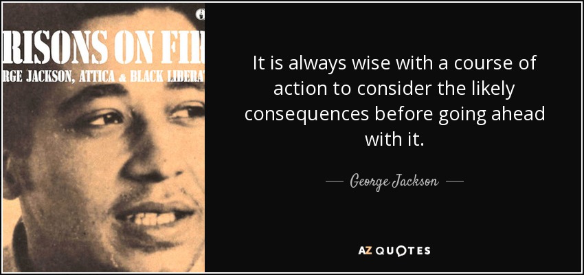 It is always wise with a course of action to consider the likely consequences before going ahead with it. - George Jackson