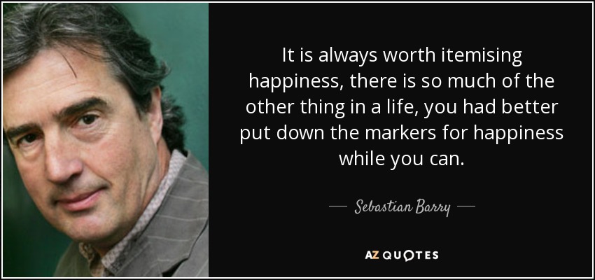 It is always worth itemising happiness, there is so much of the other thing in a life, you had better put down the markers for happiness while you can. - Sebastian Barry
