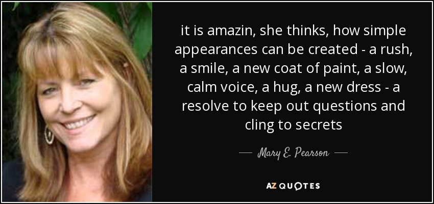 it is amazin, she thinks, how simple appearances can be created - a rush, a smile, a new coat of paint, a slow, calm voice, a hug, a new dress - a resolve to keep out questions and cling to secrets - Mary E. Pearson