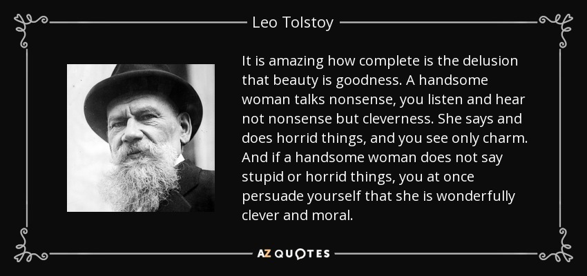 It is amazing how complete is the delusion that beauty is goodness. A handsome woman talks nonsense, you listen and hear not nonsense but cleverness. She says and does horrid things, and you see only charm. And if a handsome woman does not say stupid or horrid things, you at once persuade yourself that she is wonderfully clever and moral. - Leo Tolstoy