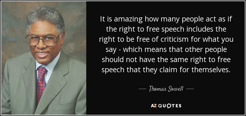 It is amazing how many people act as if the right to free speech includes the right to be free of criticism for what you say - which means that other people should not have the same right to free speech that they claim for themselves. - Thomas Sowell