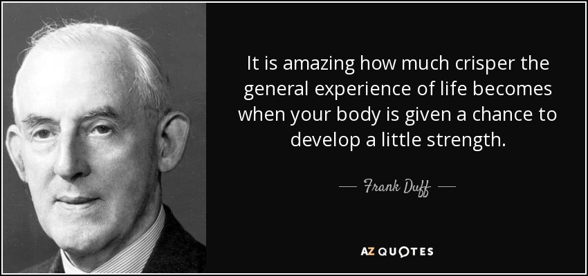 It is amazing how much crisper the general experience of life becomes when your body is given a chance to develop a little strength. - Frank Duff