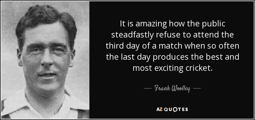 It is amazing how the public steadfastly refuse to attend the third day of a match when so often the last day produces the best and most exciting cricket. - Frank Woolley