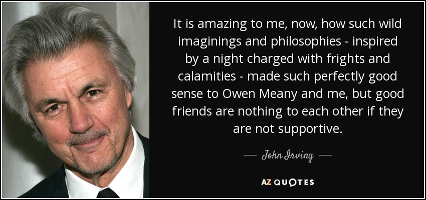 It is amazing to me, now, how such wild imaginings and philosophies - inspired by a night charged with frights and calamities - made such perfectly good sense to Owen Meany and me, but good friends are nothing to each other if they are not supportive. - John Irving