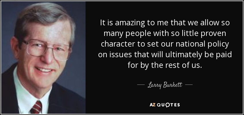 It is amazing to me that we allow so many people with so little proven character to set our national policy on issues that will ultimately be paid for by the rest of us. - Larry Burkett