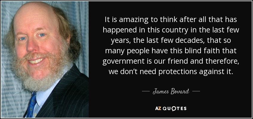 It is amazing to think after all that has happened in this country in the last few years, the last few decades, that so many people have this blind faith that government is our friend and therefore, we don’t need protections against it. - James Bovard