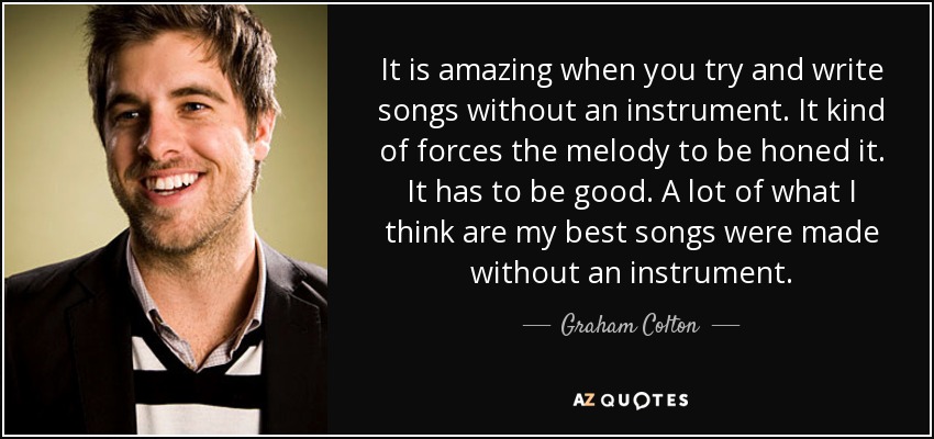 It is amazing when you try and write songs without an instrument. It kind of forces the melody to be honed it. It has to be good. A lot of what I think are my best songs were made without an instrument. - Graham Colton