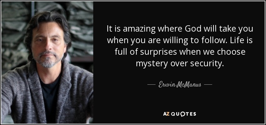 It is amazing where God will take you when you are willing to follow. Life is full of surprises when we choose mystery over security. - Erwin McManus