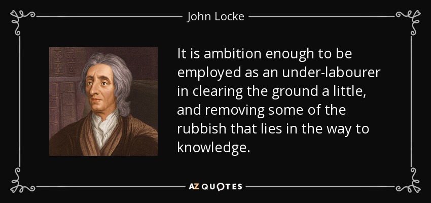 It is ambition enough to be employed as an under-labourer in clearing the ground a little, and removing some of the rubbish that lies in the way to knowledge. - John Locke