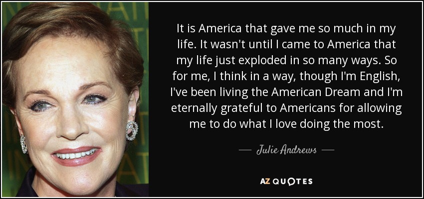 It is America that gave me so much in my life. It wasn't until I came to America that my life just exploded in so many ways. So for me, I think in a way, though I'm English, I've been living the American Dream and I'm eternally grateful to Americans for allowing me to do what I love doing the most. - Julie Andrews