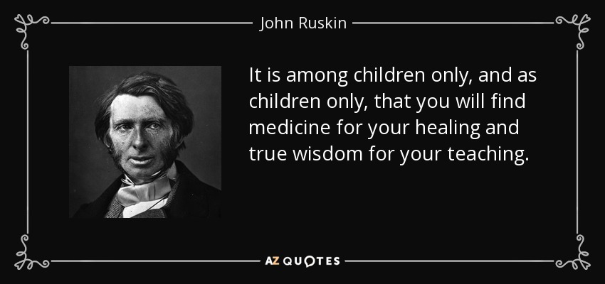 It is among children only, and as children only, that you will find medicine for your healing and true wisdom for your teaching. - John Ruskin