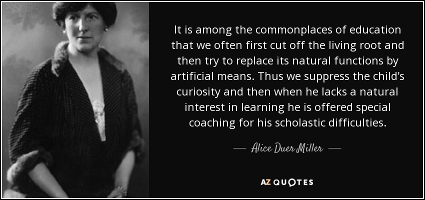 It is among the commonplaces of education that we often first cut off the living root and then try to replace its natural functions by artificial means. Thus we suppress the child's curiosity and then when he lacks a natural interest in learning he is offered special coaching for his scholastic difficulties. - Alice Duer Miller