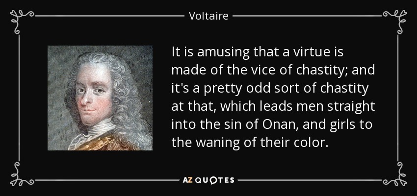 It is amusing that a virtue is made of the vice of chastity; and it's a pretty odd sort of chastity at that, which leads men straight into the sin of Onan, and girls to the waning of their color. - Voltaire