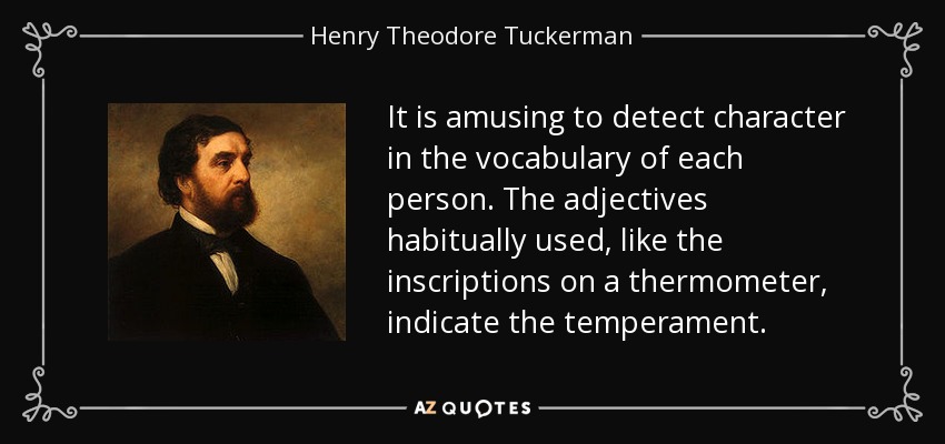 It is amusing to detect character in the vocabulary of each person. The adjectives habitually used, like the inscriptions on a thermometer, indicate the temperament. - Henry Theodore Tuckerman