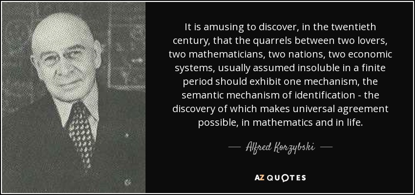 It is amusing to discover, in the twentieth century, that the quarrels between two lovers, two mathematicians, two nations, two economic systems, usually assumed insoluble in a finite period should exhibit one mechanism, the semantic mechanism of identification - the discovery of which makes universal agreement possible, in mathematics and in life. - Alfred Korzybski