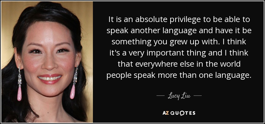 It is an absolute privilege to be able to speak another language and have it be something you grew up with. I think it's a very important thing and I think that everywhere else in the world people speak more than one language. - Lucy Liu