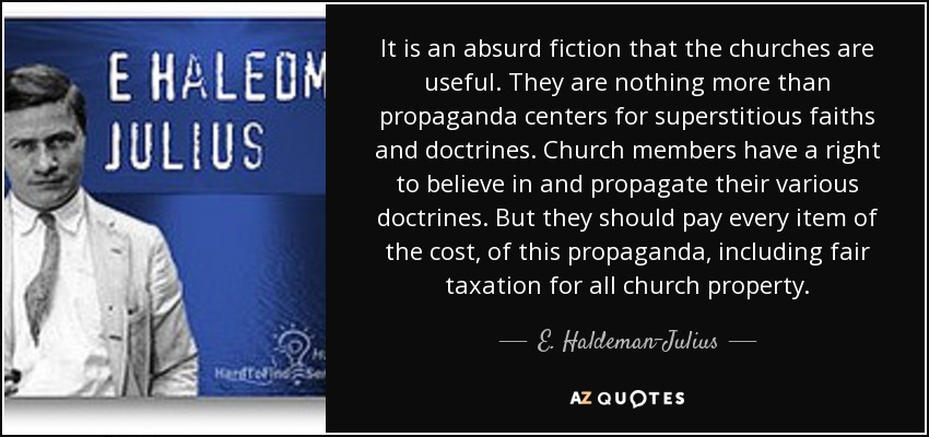 It is an absurd fiction that the churches are useful. They are nothing more than propaganda centers for superstitious faiths and doctrines. Church members have a right to believe in and propagate their various doctrines. But they should pay every item of the cost, of this propaganda, including fair taxation for all church property. - E. Haldeman-Julius