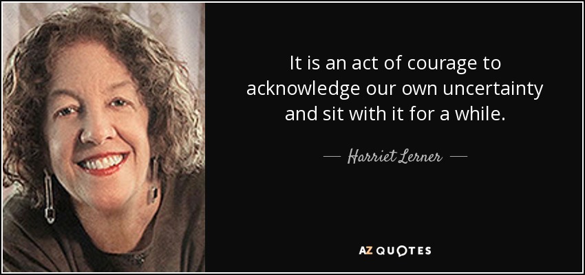 It is an act of courage to acknowledge our own uncertainty and sit with it for a while. - Harriet Lerner