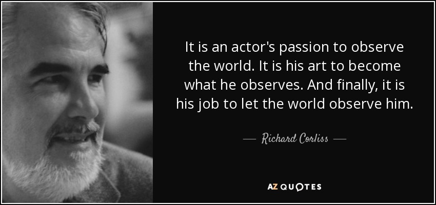 It is an actor's passion to observe the world. It is his art to become what he observes. And finally, it is his job to let the world observe him. - Richard Corliss