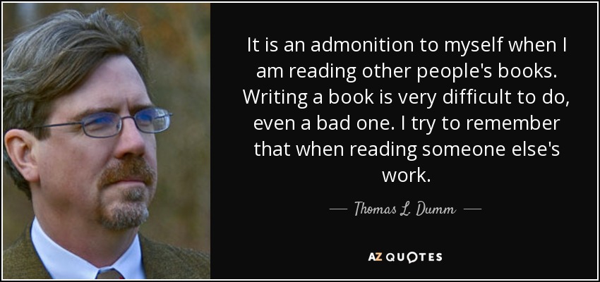 It is an admonition to myself when I am reading other people's books. Writing a book is very difficult to do, even a bad one. I try to remember that when reading someone else's work. - Thomas L. Dumm