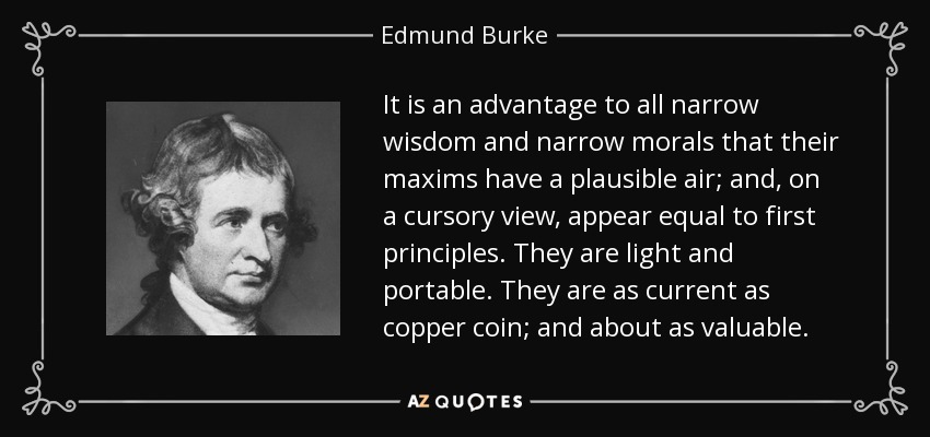 It is an advantage to all narrow wisdom and narrow morals that their maxims have a plausible air; and, on a cursory view, appear equal to first principles. They are light and portable. They are as current as copper coin; and about as valuable. - Edmund Burke