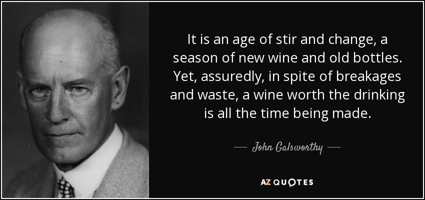 It is an age of stir and change, a season of new wine and old bottles. Yet, assuredly, in spite of breakages and waste, a wine worth the drinking is all the time being made. - John Galsworthy