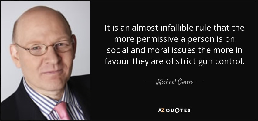 It is an almost infallible rule that the more permissive a person is on social and moral issues the more in favour they are of strict gun control. - Michael Coren