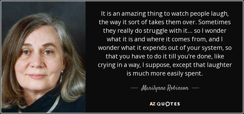 It is an amazing thing to watch people laugh, the way it sort of takes them over. Sometimes they really do struggle with it . . . so I wonder what it is and where it comes from, and I wonder what it expends out of your system, so that you have to do it till you're done, like crying in a way, I suppose, except that laughter is much more easily spent. - Marilynne Robinson