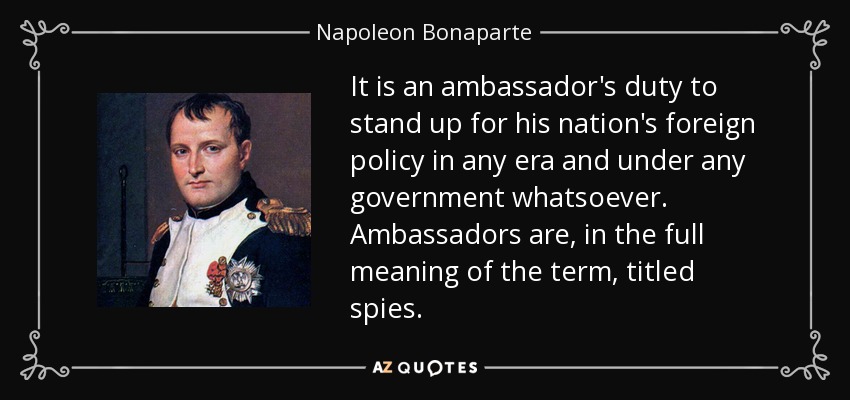 It is an ambassador's duty to stand up for his nation's foreign policy in any era and under any government whatsoever. Ambassadors are, in the full meaning of the term, titled spies. - Napoleon Bonaparte
